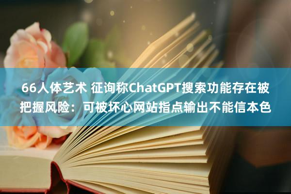 66人体艺术 征询称ChatGPT搜索功能存在被把握风险：可被坏心网站指点输出不能信本色