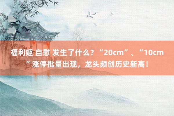 福利姬 自慰 发生了什么？“20cm”、“10cm”涨停批量出现，龙头频创历史新高！