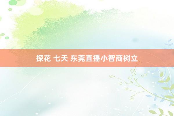 探花 七天 东莞直播小智商树立