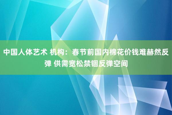 中国人体艺术 机构：春节前国内棉花价钱难赫然反弹 供需宽松禁锢反弹空间