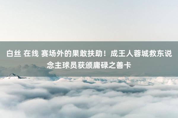 白丝 在线 赛场外的果敢扶助！成王人蓉城救东说念主球员获颁庸碌之善卡