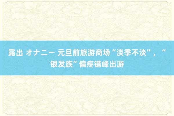 露出 オナニー 元旦前旅游商场“淡季不淡”，“银发族”偏疼错峰出游