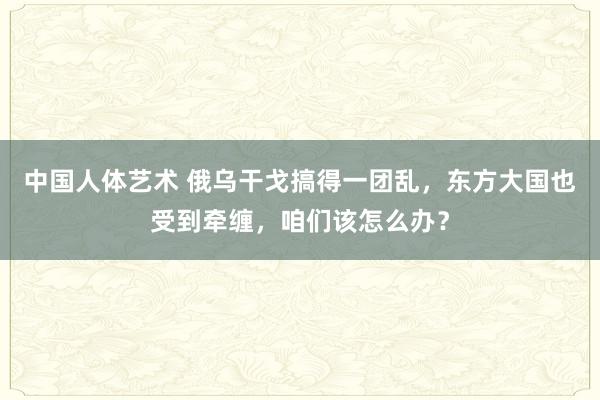 中国人体艺术 俄乌干戈搞得一团乱，东方大国也受到牵缠，咱们该怎么办？