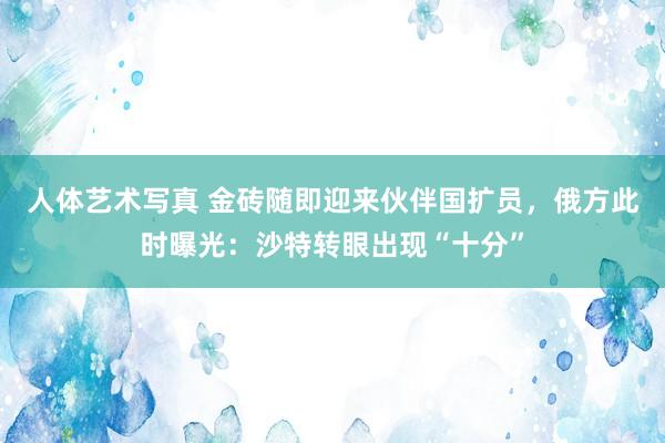 人体艺术写真 金砖随即迎来伙伴国扩员，俄方此时曝光：沙特转眼出现“十分”