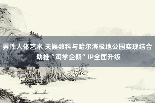 男性人体艺术 天娱数科与哈尔滨极地公园实现结合 助推“淘学企鹅”IP全面升级