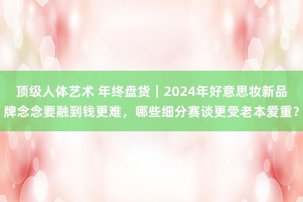 顶级人体艺术 年终盘货｜2024年好意思妆新品牌念念要融到钱更难，哪些细分赛谈更受老本爱重？