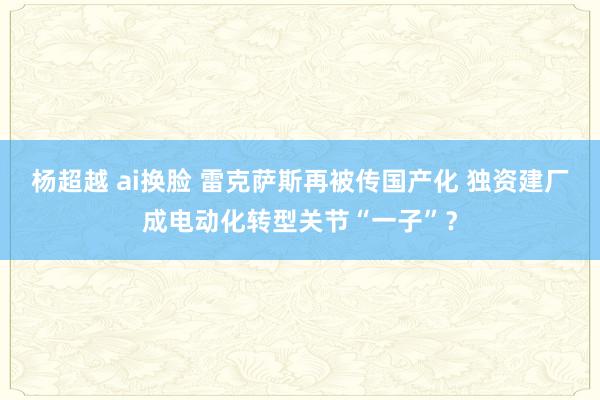 杨超越 ai换脸 雷克萨斯再被传国产化 独资建厂成电动化转型关节“一子”？