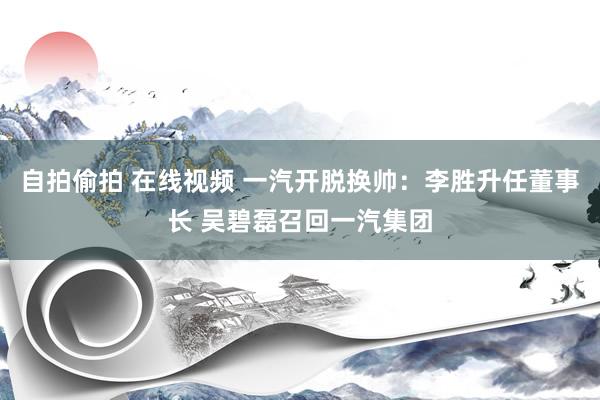 自拍偷拍 在线视频 一汽开脱换帅：李胜升任董事长 吴碧磊召回一汽集团