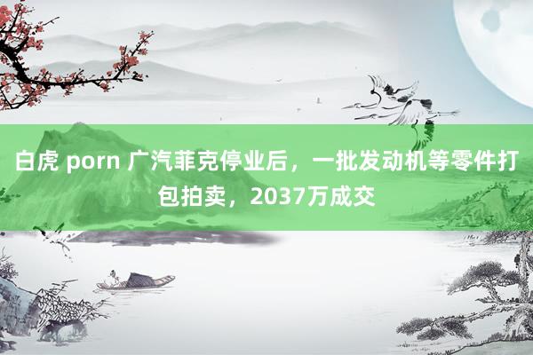 白虎 porn 广汽菲克停业后，一批发动机等零件打包拍卖，2037万成交