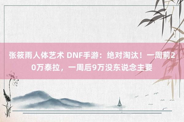 张筱雨人体艺术 DNF手游：绝对淘汰！一周前20万泰拉，一周后9万没东说念主要