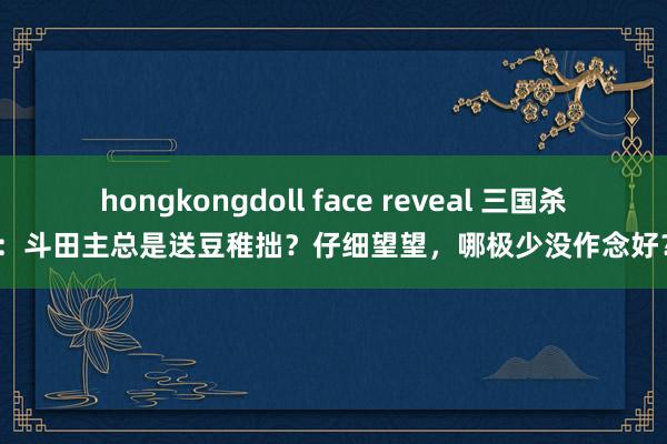 hongkongdoll face reveal 三国杀：斗田主总是送豆稚拙？仔细望望，哪极少没作念好？