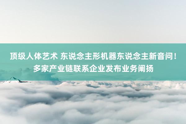 顶级人体艺术 东说念主形机器东说念主新音问！多家产业链联系企业发布业务阐扬