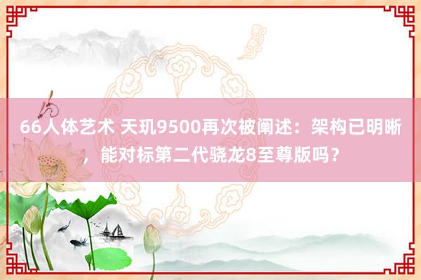 66人体艺术 天玑9500再次被阐述：架构已明晰，能对标第二代骁龙8至尊版吗？