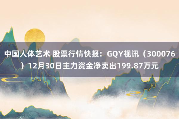 中国人体艺术 股票行情快报：GQY视讯（300076）12月30日主力资金净卖出199.87万元