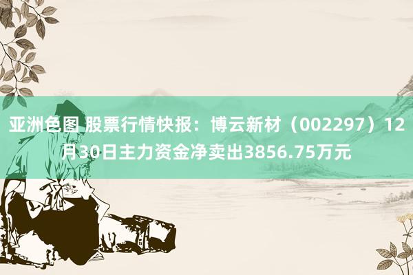 亚洲色图 股票行情快报：博云新材（002297）12月30日主力资金净卖出3856.75万元