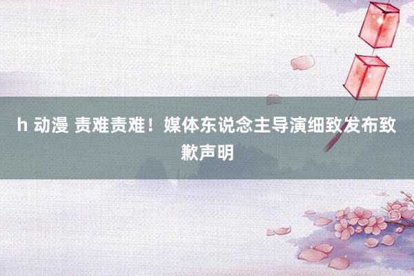 h 动漫 责难责难！媒体东说念主导演细致发布致歉声明