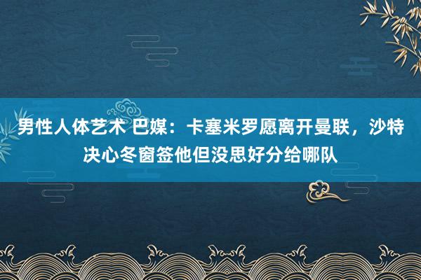 男性人体艺术 巴媒：卡塞米罗愿离开曼联，沙特决心冬窗签他但没思好分给哪队