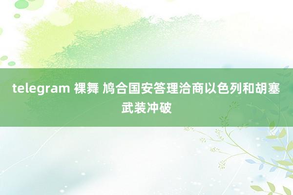 telegram 裸舞 鸠合国安答理洽商以色列和胡塞武装冲破