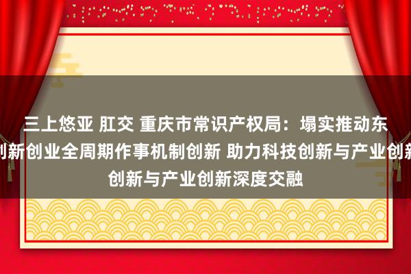 三上悠亚 肛交 重庆市常识产权局：塌实推动东说念主才创新创业全周期作事机制创新 助力科技创新与产业创新深度交融