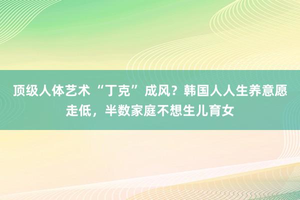 顶级人体艺术 “丁克” 成风？韩国人人生养意愿走低，半数家庭不想生儿育女