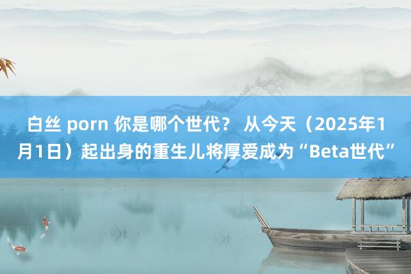 白丝 porn 你是哪个世代？ 从今天（2025年1月1日）起出身的重生儿将厚爱成为“Beta世代”