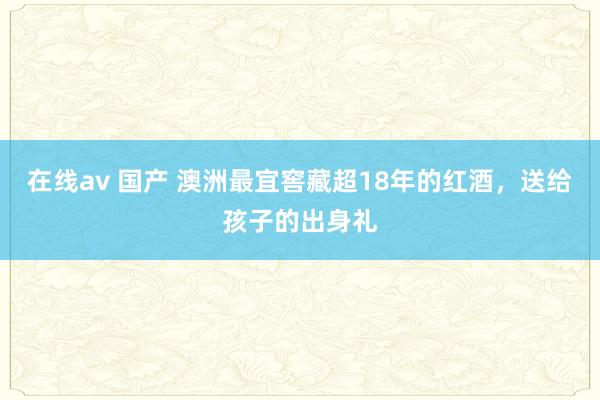 在线av 国产 澳洲最宜窖藏超18年的红酒，送给孩子的出身礼