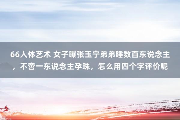 66人体艺术 女子曝张玉宁弟弟睡数百东说念主，不啻一东说念主孕珠，怎么用四个字评价呢