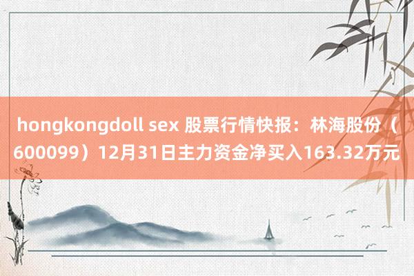 hongkongdoll sex 股票行情快报：林海股份（600099）12月31日主力资金净买入163.32万元