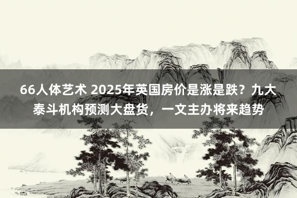 66人体艺术 2025年英国房价是涨是跌？九大泰斗机构预测大盘货，一文主办将来趋势