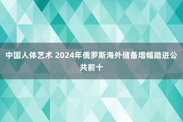 中国人体艺术 2024年俄罗斯海外储备增幅踏进公共前十