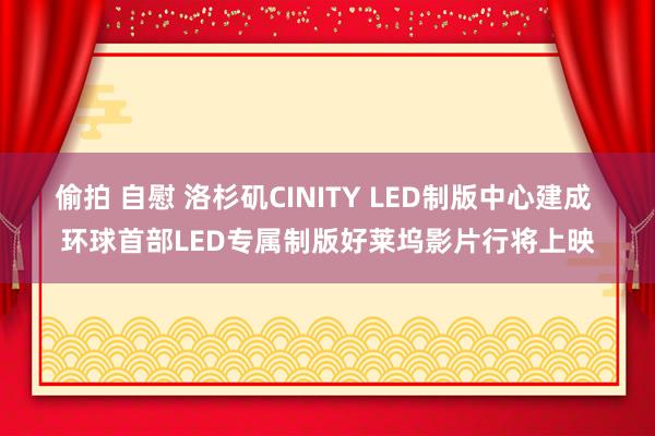 偷拍 自慰 洛杉矶CINITY LED制版中心建成 环球首部LED专属制版好莱坞影片行将上映