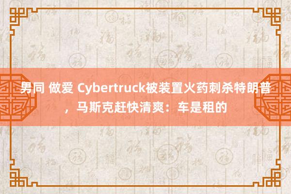 男同 做爱 Cybertruck被装置火药刺杀特朗普，马斯克赶快清爽：车是租的