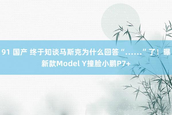 91 国产 终于知谈马斯克为什么回答“……”了！曝新款Model Y撞脸小鹏P7+