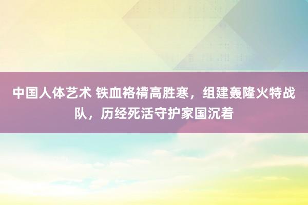 中国人体艺术 铁血袼褙高胜寒，组建轰隆火特战队，历经死活守护家国沉着