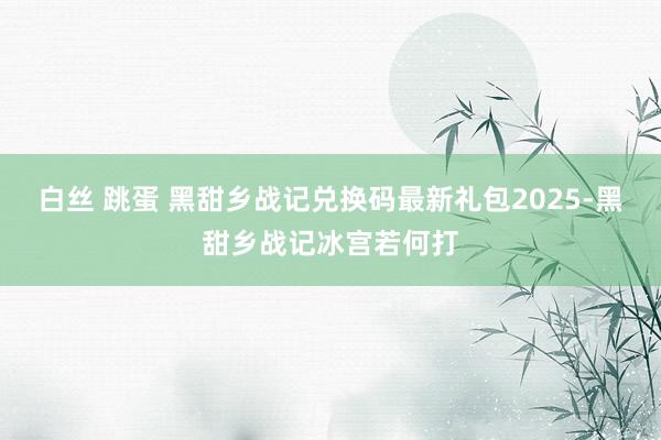 白丝 跳蛋 黑甜乡战记兑换码最新礼包2025-黑甜乡战记冰宫若何打