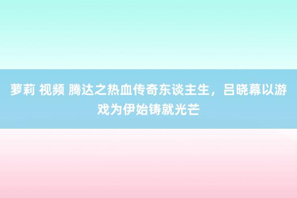 萝莉 视频 腾达之热血传奇东谈主生，吕晓幕以游戏为伊始铸就光芒