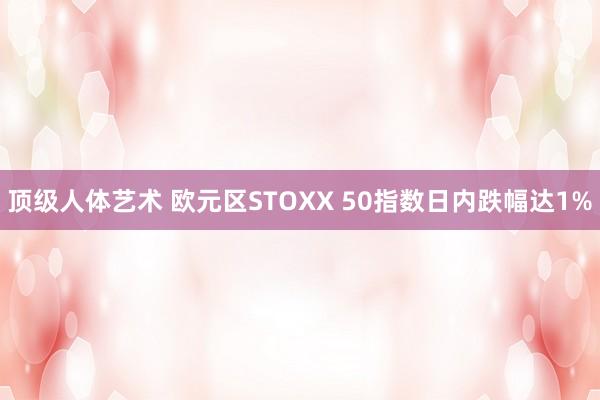 顶级人体艺术 欧元区STOXX 50指数日内跌幅达1%