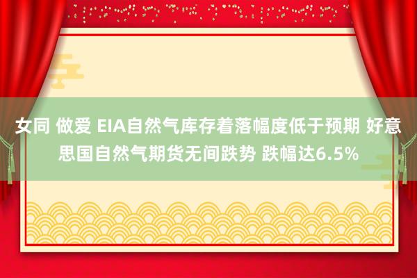 女同 做爱 EIA自然气库存着落幅度低于预期 好意思国自然气期货无间跌势 跌幅达6.5%