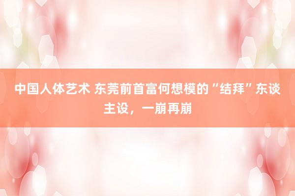 中国人体艺术 东莞前首富何想模的“结拜”东谈主设，一崩再崩