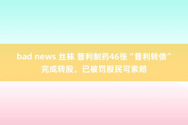 bad news 丝袜 普利制药46张“普利转债”完成转股，已被罚股民可索赔