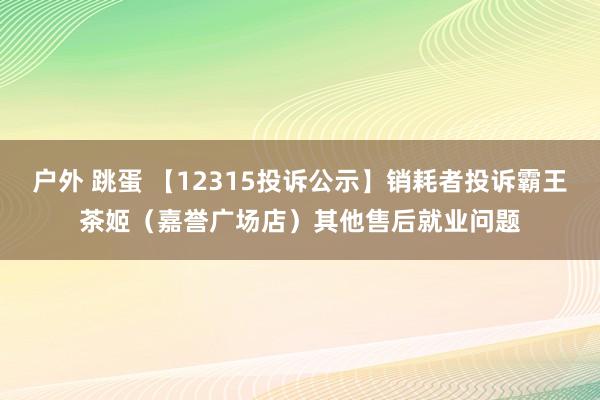 户外 跳蛋 【12315投诉公示】销耗者投诉霸王茶姬（嘉誉广场店）其他售后就业问题