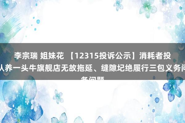 李宗瑞 姐妹花 【12315投诉公示】消耗者投诉认养一头牛旗舰店无故拖延、缝隙圮绝履行三包义务问题