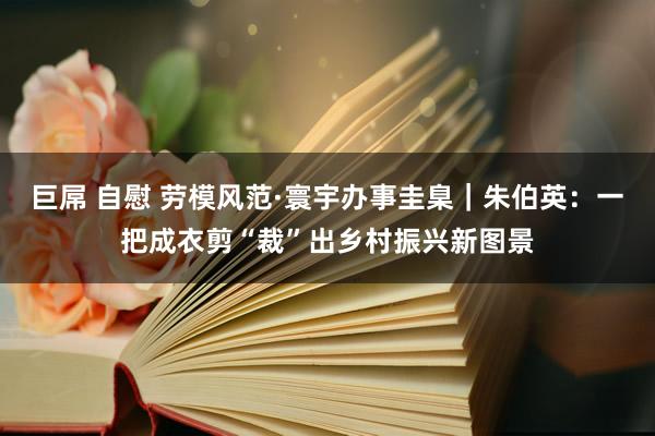 巨屌 自慰 劳模风范·寰宇办事圭臬｜朱伯英：一把成衣剪“裁”出乡村振兴新图景