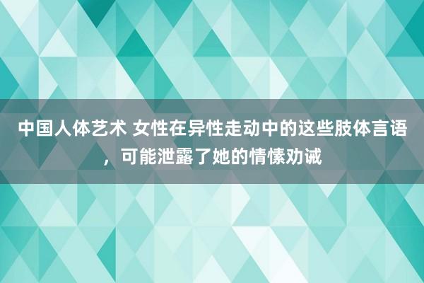 中国人体艺术 女性在异性走动中的这些肢体言语，可能泄露了她的情愫劝诫