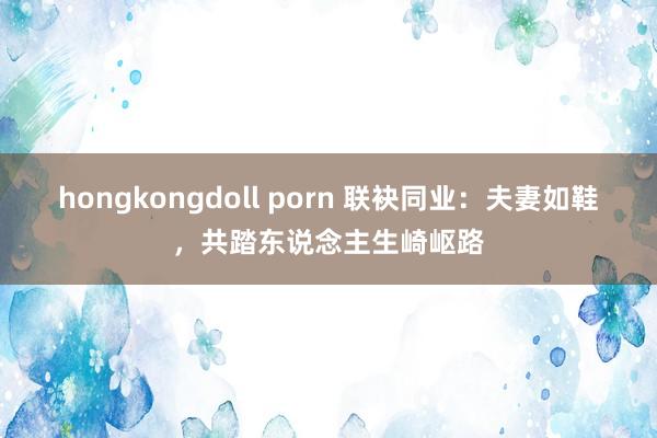 hongkongdoll porn 联袂同业：夫妻如鞋，共踏东说念主生崎岖路