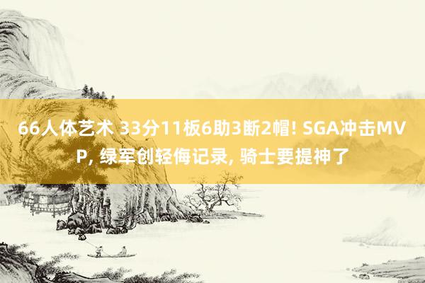 66人体艺术 33分11板6助3断2帽! SGA冲击MVP， 绿军创轻侮记录， 骑士要提神了