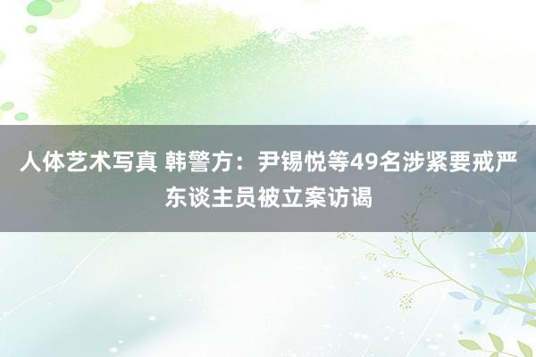 人体艺术写真 韩警方：尹锡悦等49名涉紧要戒严东谈主员被立案访谒