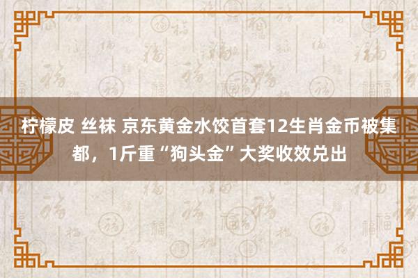 柠檬皮 丝袜 京东黄金水饺首套12生肖金币被集都，1斤重“狗头金”大奖收效兑出