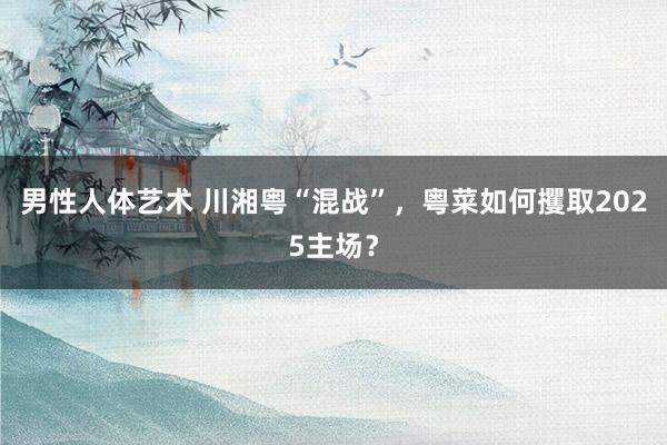 男性人体艺术 川湘粤“混战”，粤菜如何攫取2025主场？