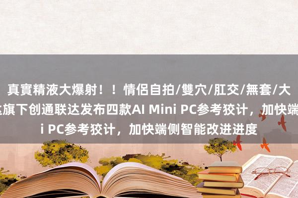 真實精液大爆射！！情侶自拍/雙穴/肛交/無套/大量噴精 中科创达旗下创通联达发布四款AI Mini PC参考狡计，加快端侧智能改进进度